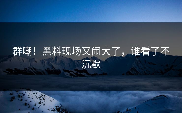 群嘲！黑料现场又闹大了，谁看了不沉默