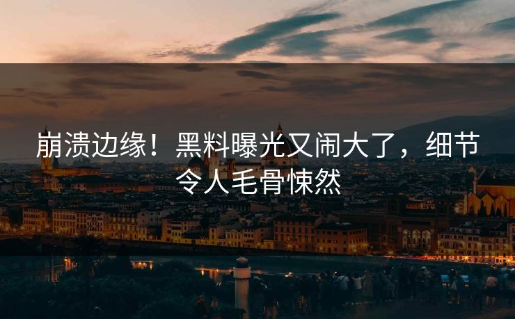 崩溃边缘！黑料曝光又闹大了，细节令人毛骨悚然