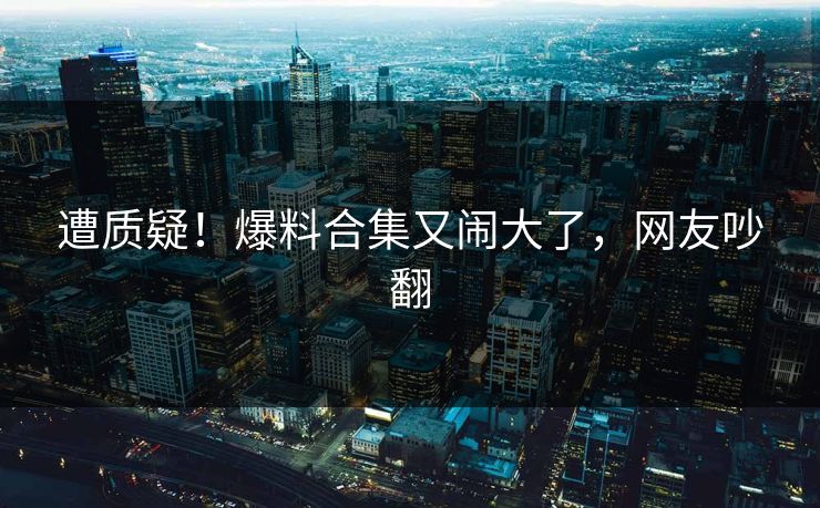 遭质疑！爆料合集又闹大了，网友吵翻