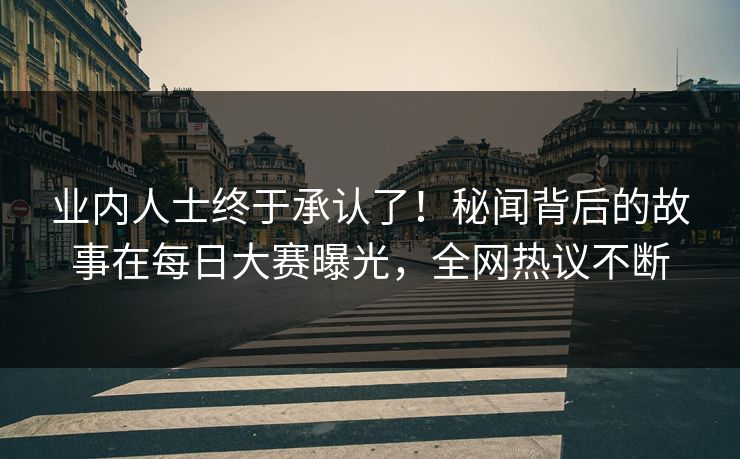 业内人士终于承认了！秘闻背后的故事在每日大赛曝光，全网热议不断