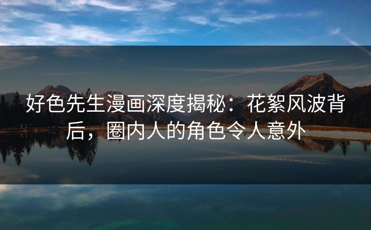 好色先生漫画深度揭秘：花絮风波背后，圈内人的角色令人意外