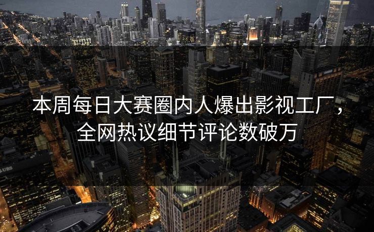 本周每日大赛圈内人爆出影视工厂，全网热议细节评论数破万