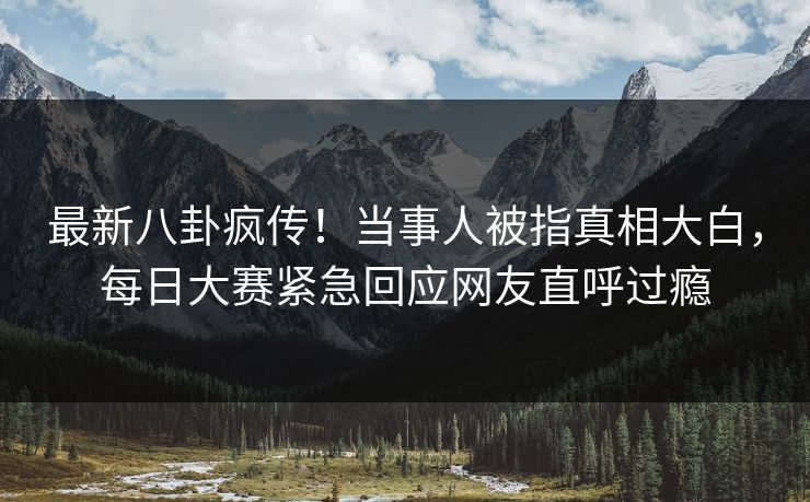 最新八卦疯传！当事人被指真相大白，每日大赛紧急回应网友直呼过瘾