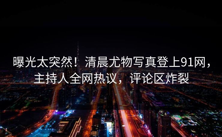曝光太突然！清晨尤物写真登上91网，主持人全网热议，评论区炸裂