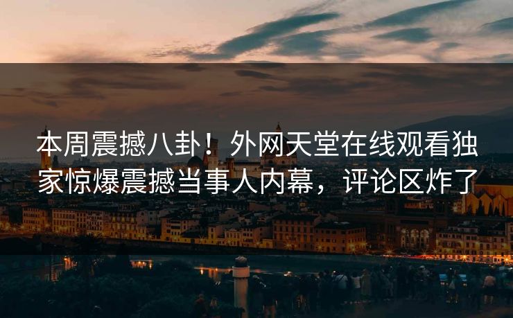 本周震撼八卦！外网天堂在线观看独家惊爆震撼当事人内幕，评论区炸了