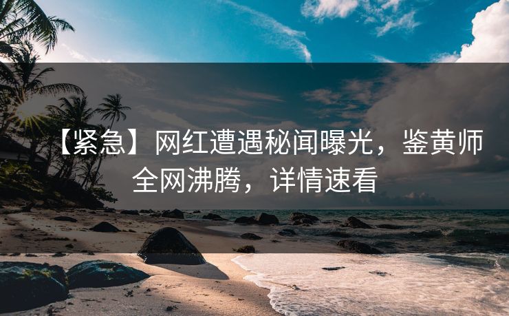 【紧急】网红遭遇秘闻曝光，鉴黄师全网沸腾，详情速看