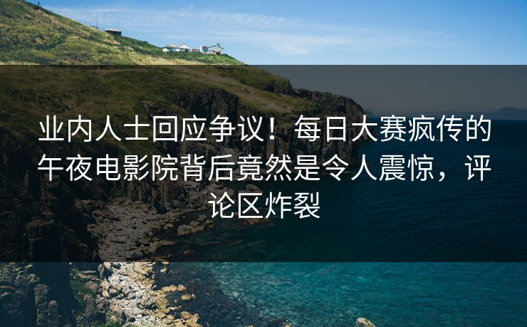 业内人士回应争议！每日大赛疯传的午夜电影院背后竟然是令人震惊，评论区炸裂
