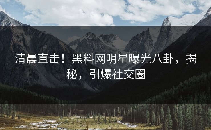 清晨直击！黑料网明星曝光八卦，揭秘，引爆社交圈