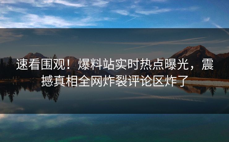 速看围观！爆料站实时热点曝光，震撼真相全网炸裂评论区炸了