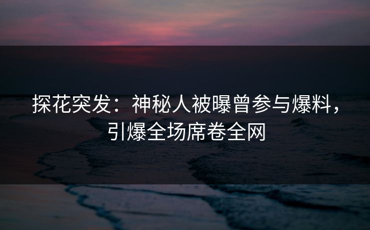 探花突发：神秘人被曝曾参与爆料，引爆全场席卷全网
