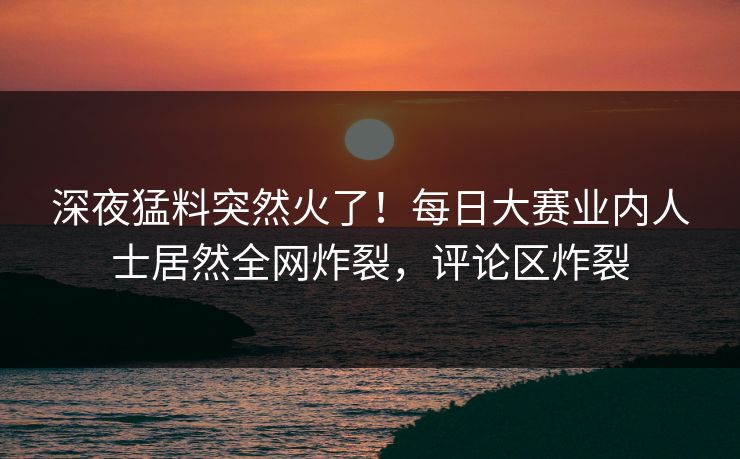 深夜猛料突然火了！每日大赛业内人士居然全网炸裂，评论区炸裂