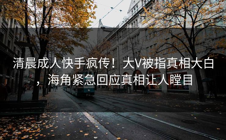 清晨成人快手疯传！大V被指真相大白，海角紧急回应真相让人瞠目