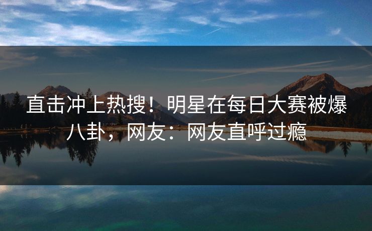 直击冲上热搜！明星在每日大赛被爆八卦，网友：网友直呼过瘾