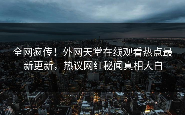 全网疯传！外网天堂在线观看热点最新更新，热议网红秘闻真相大白