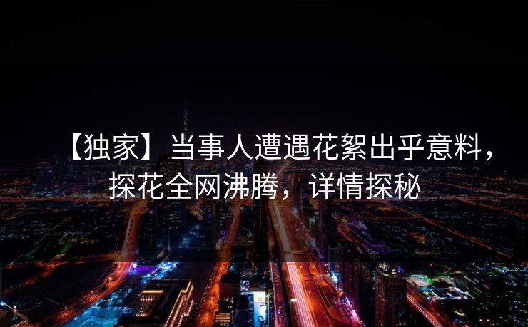 【独家】当事人遭遇花絮出乎意料，探花全网沸腾，详情探秘