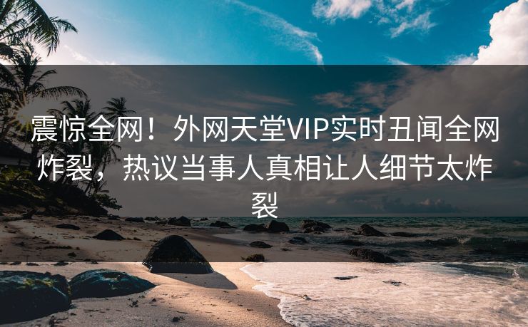 震惊全网！外网天堂VIP实时丑闻全网炸裂，热议当事人真相让人细节太炸裂