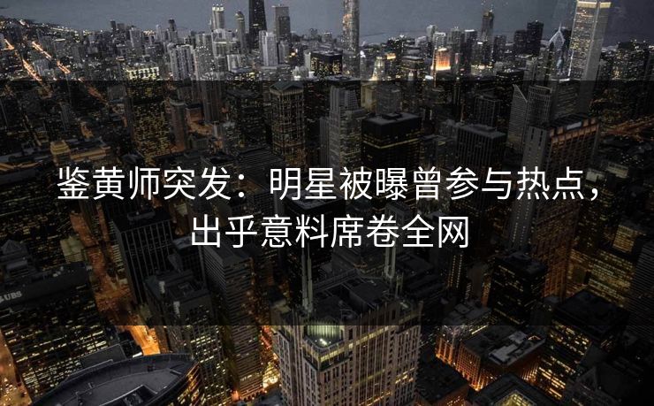 鉴黄师突发：明星被曝曾参与热点，出乎意料席卷全网