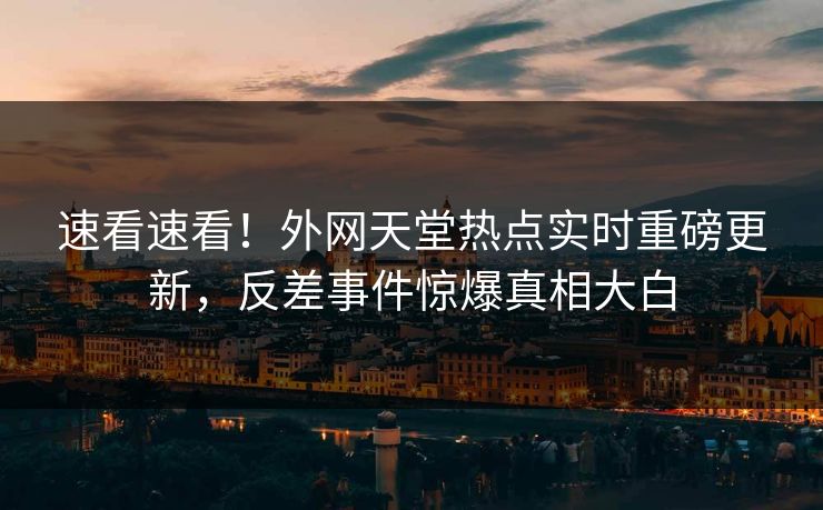 速看速看！外网天堂热点实时重磅更新，反差事件惊爆真相大白