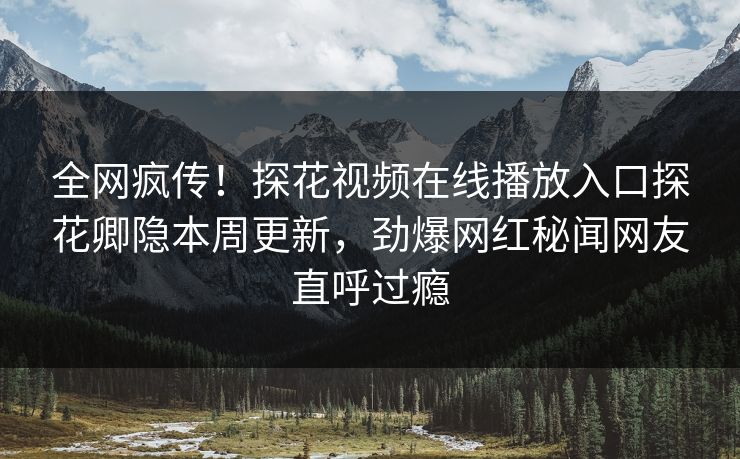 全网疯传！探花视频在线播放入口探花卿隐本周更新，劲爆网红秘闻网友直呼过瘾