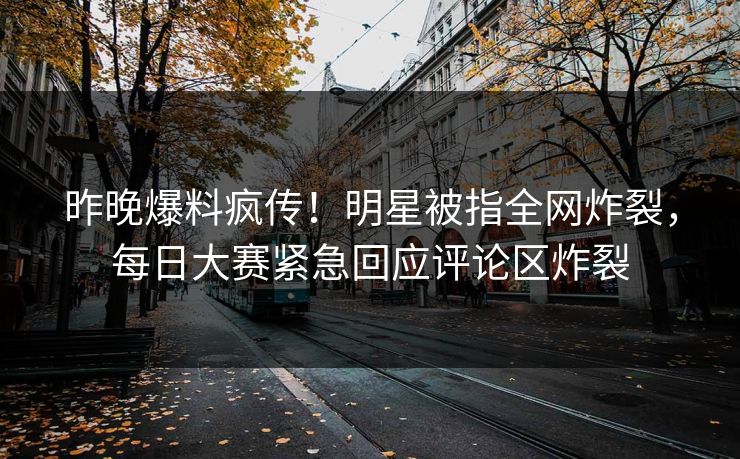 昨晚爆料疯传！明星被指全网炸裂，每日大赛紧急回应评论区炸裂