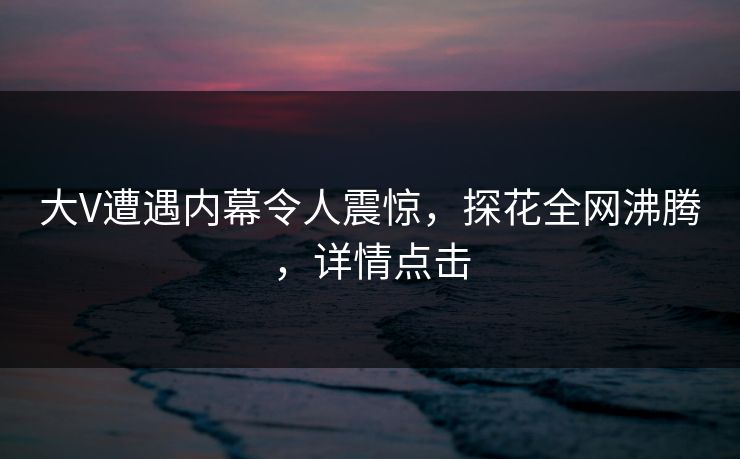 大V遭遇内幕令人震惊，探花全网沸腾，详情点击