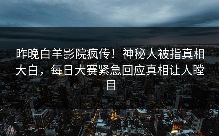 昨晚白羊影院疯传！神秘人被指真相大白，每日大赛紧急回应真相让人瞠目