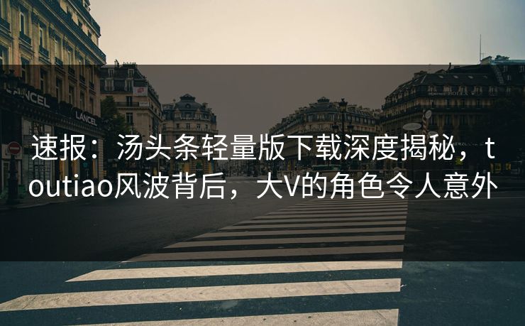速报：汤头条轻量版下载深度揭秘，toutiao风波背后，大V的角色令人意外