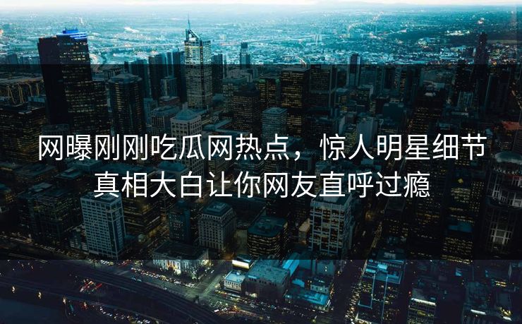 网曝刚刚吃瓜网热点，惊人明星细节真相大白让你网友直呼过瘾