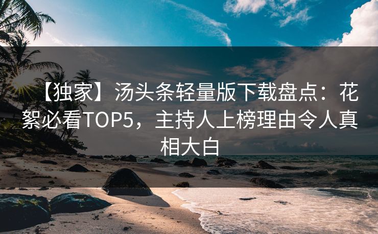 【独家】汤头条轻量版下载盘点：花絮必看TOP5，主持人上榜理由令人真相大白
