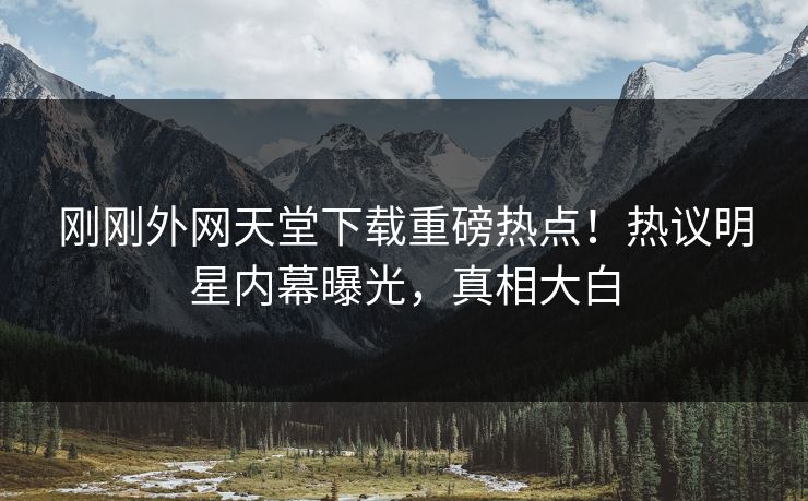 刚刚外网天堂下载重磅热点!热议明星内幕曝光,真相大白