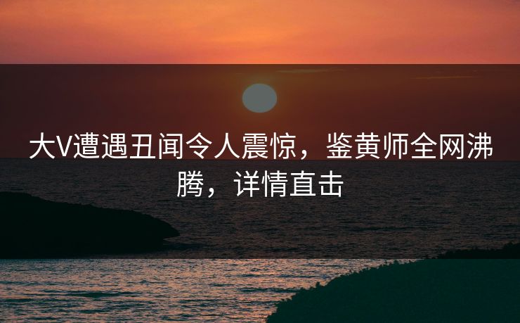 大V遭遇丑闻令人震惊,鉴黄师全网沸腾,详情直击