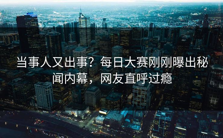当事人又出事?每日大赛刚刚曝出秘闻内幕,网友直呼过瘾