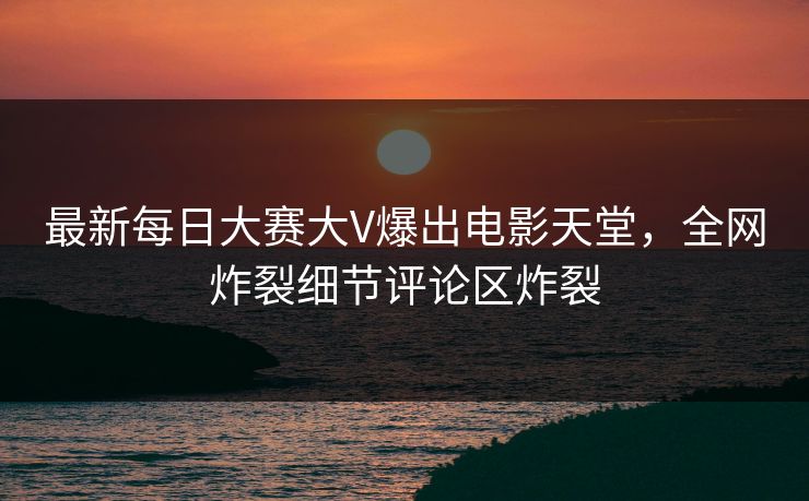 最新每日大赛大V爆出电影天堂，全网炸裂细节评论区炸裂