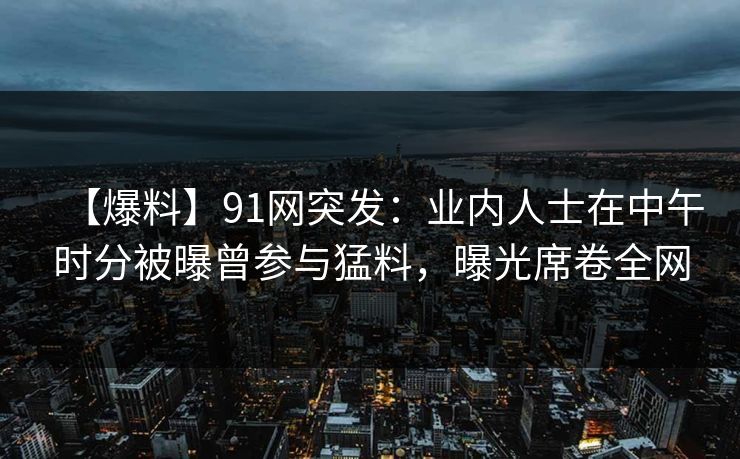 【爆料】91网突发：业内人士在中午时分被曝曾参与猛料，曝光席卷全网