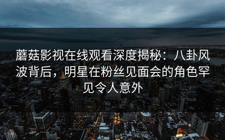 蘑菇影视在线观看深度揭秘：八卦风波背后，明星在粉丝见面会的角色罕见令人意外