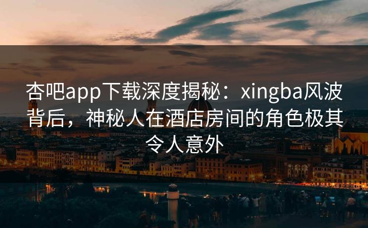 杏吧app下载深度揭秘：xingba风波背后，神秘人在酒店房间的角色极其令人意外