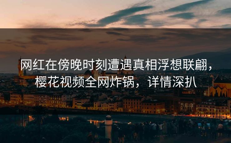 网红在傍晚时刻遭遇真相浮想联翩，樱花视频全网炸锅，详情深扒