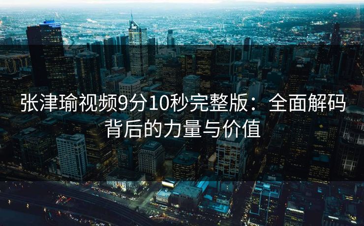 张津瑜视频9分10秒完整版：全面解码背后的力量与价值