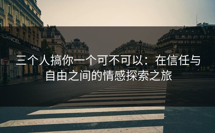 三个人搞你一个可不可以：在信任与自由之间的情感探索之旅