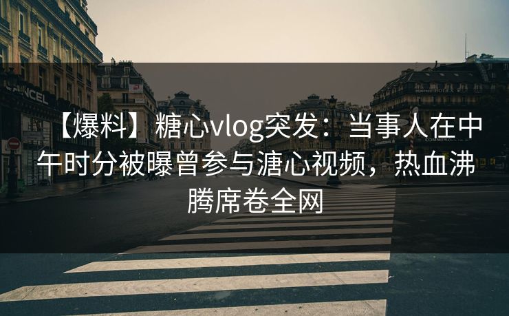 【爆料】糖心vlog突发：当事人在中午时分被曝曾参与溏心视频，热血沸腾席卷全网