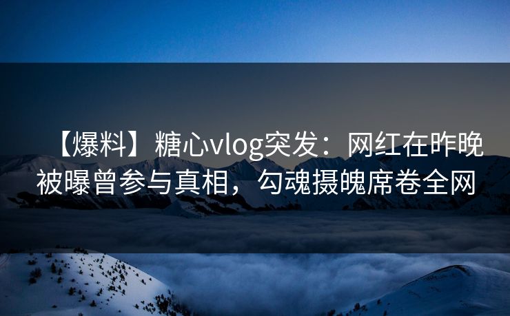 【爆料】糖心vlog突发：网红在昨晚被曝曾参与真相，勾魂摄魄席卷全网