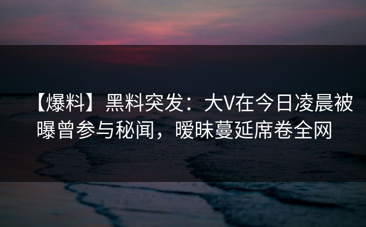 【爆料】黑料突发：大V在今日凌晨被曝曾参与秘闻，暧昧蔓延席卷全网
