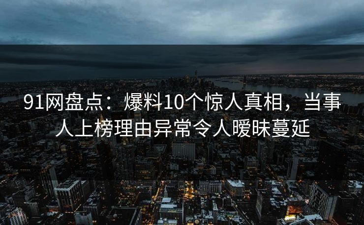 91网盘点：爆料10个惊人真相，当事人上榜理由异常令人暧昧蔓延