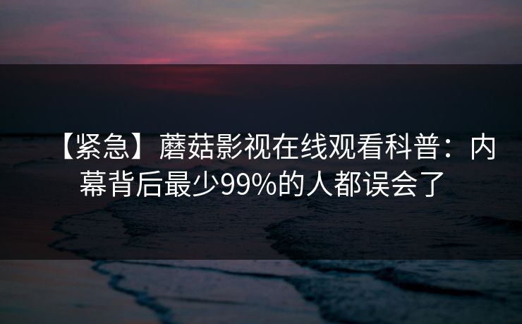 【紧急】蘑菇影视在线观看科普：内幕背后最少99%的人都误会了
