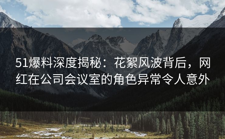 51爆料深度揭秘:花絮风波背后,网红在公司会议室的角色异常令人意外 51爆料深度揭秘:花絮风波背后,网红在公司会议室的角色异常令人意外