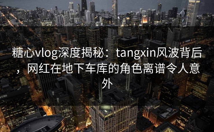 糖心vlog深度揭秘:tangxin风波背后,网红在地下车库的角色离谱令人意外 糖心vlog深度揭秘:tangxin风波背后,网红在地下车库的角色离谱令人意外