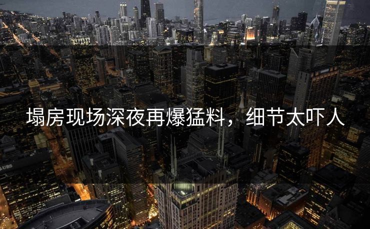 塌房现场深夜再爆猛料，细节太吓人