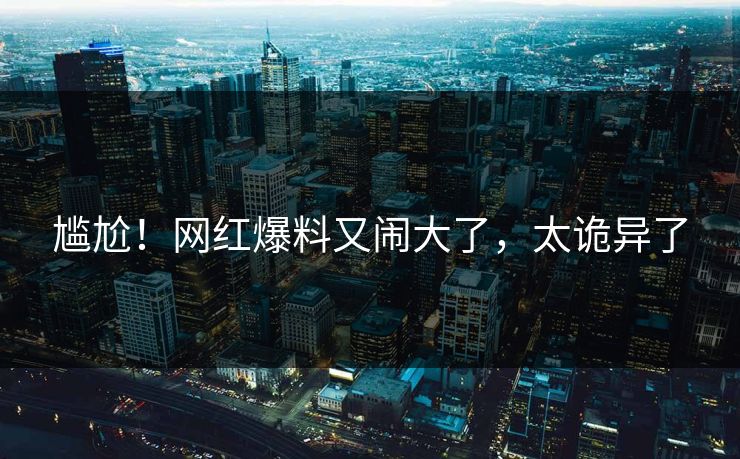 尴尬！网红爆料又闹大了，太诡异了