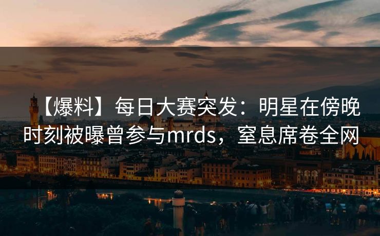 【爆料】每日大赛突发：明星在傍晚时刻被曝曾参与mrds，窒息席卷全网