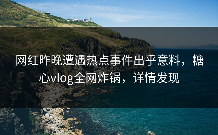 网红昨晚遭遇热点事件出乎意料，糖心vlog全网炸锅，详情发现